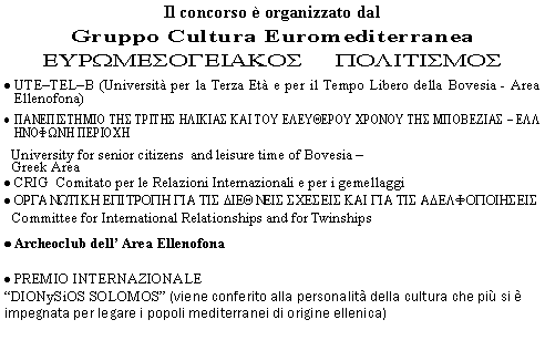 Casella di testo: Il concorso  organizzato dal Gruppo Cultura Euromediterranea EURWMESOGEIAKOS     POLITISMOS                                                UTETELB (Universit per la Terza Et e per il Tempo Libero della Bovesia - Area Ellenofona)PANEPISTHMIO THS TRITHS HLIKIAS KAI TOU ELEUQEROU CRONOU THS MPOBEZIAS - ELLHNOFWNH PERIOCH  University for senior citizens  and leisure time of Bovesia      Greek AreaCRIG  Comitato per le Relazioni Internazionali e per i gemellaggi                   ORGANWTIKH EPITROPH GIA TIS DIEQNEIS SCESEIS KAI GIA TIS ADELFOPOIHSEIS  Committee for International Relationships and for TwinshipsArcheoclub dell Area EllenofonaPREMIO INTERNAZIONALE DIONySiOS SOLOMOS (viene conferito alla personalit della cultura che pi si  impegnata per legare i popoli mediterranei di origine ellenica)